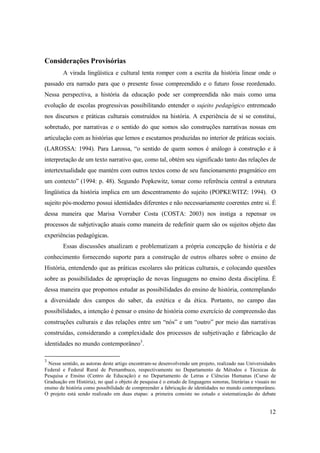 Considerações Provisórias
        A virada lingüística e cultural tenta romper com a escrita da história linear onde o
passado era narrado para que o presente fosse compreendido e o futuro fosse reordenado.
Nessa perspectiva, a história da educação pode ser compreendida não mais como uma
evolução de escolas progressivas possibilitando entender o sujeito pedagógico entremeado
nos discursos e práticas culturais construídos na história. A experiência de si se constitui,
sobretudo, por narrativas e o sentido do que somos são construções narrativas nossas em
articulação com as histórias que lemos e escutamos produzidas no interior de práticas sociais.
(LAROSSA: 1994). Para Larossa, “o sentido de quem somos é análogo à construção e à
interpretação de um texto narrativo que, como tal, obtém seu significado tanto das relações de
intertextualidade que mantém com outros textos como de seu funcionamento pragmático em
um contexto” (1994: p. 48). Segundo Popkewitz, tomar como referência central a estrutura
lingüística da história implica em um descentramento do sujeito (POPKEWITZ: 1994). O
sujeito pós-moderno possui identidades diferentes e não necessariamente coerentes entre si. É
dessa maneira que Marisa Vorraber Costa (COSTA: 2003) nos instiga a repensar os
processos de subjetivação atuais como maneira de redefinir quem são os sujeitos objeto das
experiências pedagógicas.
        Essas discussões atualizam e problematizam a própria concepção de história e de
conhecimento fornecendo suporte para a construção de outros olhares sobre o ensino de
História, entendendo que as práticas escolares são práticas culturais, e colocando questões
sobre as possibilidades de apropriação de novas linguagens no ensino desta disciplina. É
dessa maneira que propomos estudar as possibilidades do ensino de história, contemplando
a diversidade dos campos do saber, da estética e da ética. Portanto, no campo das
possibilidades, a intenção é pensar o ensino de história como exercício de compreensão das
construções culturais e das relações entre um “nós” e um “outro” por meio das narrativas
construídas, considerando a complexidade dos processos de subjetivação e fabricação de
identidades no mundo contemporâneo3.

3
  Nesse sentido, as autoras deste artigo encontram-se desenvolvendo um projeto, realizado nas Universidades
Federal e Federal Rural de Pernambuco, respectivamente no Departamento de Métodos e Técnicas de
Pesquisa e Ensino (Centro de Educação) e no Departamento de Letras e Ciências Humanas (Curso de
Graduação em História), no qual o objeto de pesquisa é o estudo de linguagens sonoras, literárias e visuais no
ensino de história como possibilidade de compreender a fabricação de identidades no mundo contemporâneo.
O projeto está sendo realizado em duas etapas: a primeira consiste no estudo e sistematização do debate


                                                                                                          12
 