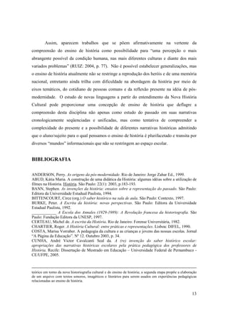 Assim, aparecem trabalhos que se põem afirmativamente na vertente da
compreensão do ensino de história como possibilidade para “uma percepção o mais
abrangente possível da condição humana, nas mais diferentes culturas e diante dos mais
variados problemas” (RUIZ: 2004, p. 77). Não é possível estabelecer generalizações, mas
o ensino de história atualmente não se restringe a reprodução dos heróis e de uma memória
nacional, entretanto ainda trilha com dificuldade na abordagem da história por meio de
eixos temáticos, do cotidiano de pessoas comuns e da reflexão presente na idéia de pós-
modernidade. O estudo de novas linguagens a partir do entendimento da Nova História
Cultural pode proporcionar uma concepção de ensino de história que deflagre a
compreensão desta disciplina não apenas como estudo do passado em suas narrativas
cronologicamente seqüenciadas e unificadas, mas como tentativa de compreender a
complexidade do presente e a possibilidade de diferentes narrativas históricas admitindo
que o aluno/sujeito para o qual pensamos o ensino de história é plurifacetado e transita por
diversos “mundos” informacionais que não se restringem ao espaço escolar.


BIBLIOGRAFIA

ANDERSON, Perry. As origens da pós-modernidade. Rio de Janeiro: Jorge Zahar Ed., 1999.
ABUD, Kátia Maria. A construção de uma didática da História: algumas idéias sobre a utilização de
filmes na História. História. São Paulo: 22(1): 2003, p.183-193.
BANN, Stephen. As invenções da história: ensaios sobre a representação do passado. São Paulo:
Editora da Universidade Estadual Paulista, 1994.
BITTENCOURT, Circe (org.) O saber histórico na sala de aula. São Paulo: Contexto, 1997.
BURKE, Peter. A Escrita da história: novas perspectivas. São Paulo: Editora da Universidade
Estadual Paulista, 1992.
____________ A Escola dos Annales (1929-1989): A Revolução francesa da historiografia. São
Paulo: Fundação Editora da UNESP, 1997.
CERTEAU, Michel de. A escrita da História. Rio de Janeiro: Forense Universitária, 1982.
CHARTIER, Roger. A História Cultural: entre práticas e representações. Lisboa: DIFEL, 1990.
COSTA, Marisa Vorraber. A pedagogia da cultura e as crianças e jovens das nossas escolas. Jornal
“A Página da Educação”. Nº 12. Outubro 2003, p. 34.
CUNHA, André Victor Cavalcanti Seal da. A (re) invenção do saber histórico escolar:
apropriações das narrativas históricas escolares pela prática pedagógica dos professores de
História. Recife: Dissertação de Mestrado em Educação – Universidade Federal de Pernambuco -
CE/UFPE, 2005.



teórico em torno da nova historiografia cultural e do ensino de história; a segunda etapa propõe a elaboração
de um arquivo com textos sonoros, imagéticos e literários para serem usados em experiências pedagógicas
relacionadas ao ensino de história.


                                                                                                          13
 