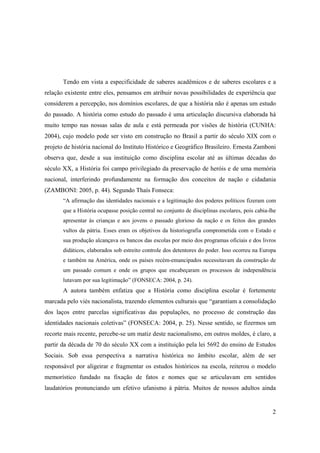 Tendo em vista a especificidade de saberes acadêmicos e de saberes escolares e a
relação existente entre eles, pensamos em atribuir novas possibilidades de experiência que
considerem a percepção, nos domínios escolares, de que a história não é apenas um estudo
do passado. A história como estudo do passado é uma articulação discursiva elaborada há
muito tempo nas nossas salas de aula e está permeada por visões de história (CUNHA:
2004), cujo modelo pode ser visto em construção no Brasil a partir do século XIX com o
projeto de história nacional do Instituto Histórico e Geográfico Brasileiro. Ernesta Zamboni
observa que, desde a sua instituição como disciplina escolar até as últimas décadas do
século XX, a História foi campo privilegiado da preservação de heróis e de uma memória
nacional, interferindo profundamente na formação dos conceitos de nação e cidadania
(ZAMBONI: 2005, p. 44). Segundo Thaís Fonseca:
       “A afirmação das identidades nacionais e a legitimação dos poderes políticos fizeram com
       que a História ocupasse posição central no conjunto de disciplinas escolares, pois cabia-lhe
       apresentar às crianças e aos jovens o passado glorioso da nação e os feitos dos grandes
       vultos da pátria. Esses eram os objetivos da historiografia comprometida com o Estado e
       sua produção alcançava os bancos das escolas por meio dos programas oficiais e dos livros
       didáticos, elaborados sob estreito controle dos detentores do poder. Isso ocorreu na Europa
       e também na América, onde os países recém-emancipados necessitavam da construção de
       um passado comum e onde os grupos que encabeçaram os processos de independência
       lutavam por sua legitimação” (FONSECA: 2004, p. 24).
       A autora também enfatiza que a História como disciplina escolar é fortemente
marcada pelo viés nacionalista, trazendo elementos culturais que “garantiam a consolidação
dos laços entre parcelas significativas das populações, no processo de construção das
identidades nacionais coletivas” (FONSECA: 2004, p. 25). Nesse sentido, se fizermos um
recorte mais recente, percebe-se um matiz deste nacionalismo, em outros moldes, é claro, a
partir da década de 70 do século XX com a instituição pela lei 5692 do ensino de Estudos
Sociais. Sob essa perspectiva a narrativa histórica no âmbito escolar, além de ser
responsável por aligeirar e fragmentar os estudos históricos na escola, reiterou o modelo
memorístico fundado na fixação de fatos e nomes que se articulavam em sentidos
laudatórios pronunciando um efetivo ufanismo à pátria. Muitos de nossos adultos ainda


                                                                                                 2
 