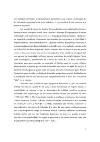 hoje carregam na memória a experiência dos questionários, que exigiam a reprodução fiel
de informações propostas pelos livros didáticos, e a repetição de textos copiados pelo
professor no quadro.
       Este modelo de ensino de história ficou conhecido como tradicional/positivista e
baseava-se numa concepção causal, linear e evolutiva de tempo. Esta perspectiva de ensino
tinha relação com uma história de eventos, e se preocupava em descrever fatos organizados
em seqüência cronológica, dispensando interpretações que ameaçassem a objetividade e
imparcialidade do conhecimento histórico. A história científica de inspiração positivista só
seria alcançada por meio da neutralidade do historiador ante o real analisado, obtendo assim
um reflexo fiel dos fatos do passado. Assim, a famosa frase de Ranke de que era preciso
contar os fatos como de fato eles aconteceram se postava como assertiva a ser seguida para
uma garantia de objetividade, sinônimo, para os positivistas, de verdade histórica. Nessa
linha historiográfica, predominante até o início do século XX, os fatos considerados
importantes para serem narrados na construção da história eram os eventos políticos,
administrativos, religiosos que estavam relacionados aos centros de poder das nações. A
narrativa histórica parecia querer erigir um sujeito absoluto personificado pelos Estados
Nacionais e, nesse sentido, o trabalho do historiador seria o de reconstituir detalhadamente
o passado por meio de uma descrição que não problematizasse os fatos, mas os fizessem
“falar” por si mesmos.
       Entretanto, havia resistências a esta perspectiva reducionista e cívica do ensino de
história. No final da década de 70, com a maior flexibilidade do regime militar, as
possibilidades de repensar o que se denominava de realidade brasileira cresceram
juntamente com reivindicações de um ensino diferente do que era realizado até então
(FONSECA: 2004, p. 59). É importante ressaltar as mudanças na concepção de ensino de
História a partir de debates e reflexões implementados por profissionais da área, reunidos
em instituições como a ANPUH e a SBPC, interferindo em reformas curriculares e
sugerindo outras concepções de Educação. É a partir daí que alguns estudiosos apontam
uma crise disciplinar no campo do ensino de história. O modelo tradicional do ensino de
história, embora até hoje não totalmente descartado, foi posto em questão e outros
surgiriam como possibilidades de superar a representação da história ensinada como uma
disciplina tediosa e sem sentido para a vida do aluno.



                                                                                          3
 