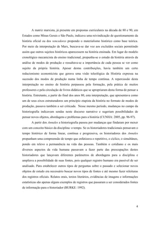 A matriz marxista, já presente em propostas curriculares na década de 80 e 90, em
Estados como Minas Gerais e São Paulo, indicava uma reivindicação de questionamento da
história oficial ou dos vencedores propondo o materialismo histórico como base teórica.
Por meio da interpretação de Marx, buscava-se dar voz aos excluídos sociais permitindo
assim que outros sujeitos históricos aparecessem na história ensinada. Em lugar do modelo
cronológico mecanicista do ensino tradicional, propunha-se o estudo da história através da
análise de modos de produção e ressaltava-se a importância de cada pessoa se ver como
sujeito da própria história. Apesar destas contribuições, havia também um certo
reducionismo economicista que gerava uma visão teleológica da História expressa na
sucessão dos modos de produção numa linha de tempo contínua. A repercussão desta
interpretação no ensino de história perpassou pela formação, pela prática de muitos
professores e pela circulação de livros didáticos que se apropriaram desta forma de pensar a
história. Entretanto, a partir do final dos anos 80, esta interpretação, que apresentava como
um de seus eixos estruturadores um princípio etapista da história no formato de modos de
produção, passava também a ser criticada. Nesse mesmo período, mudanças no campo da
historiografia indicavam sendas neste discurso narrativo e sugeriam possibilidades de
pensar novos objetos, abordagens e problemas para a história (CUNHA: 2005, pp. 96-97).
       A partir dos Annales a historiografia passou por mudanças que findaram por mexer
com um conceito básico da disciplina: o tempo. Se os historiadores tradicionais pensavam o
tempo histórico de forma linear, contínua e progressiva, os historiadores dos Annales
propunham uma compreensão de tempo que enfatizava o repetitivo, o cíclico, o simultâneo,
pondo em relevo a permanência na vida das pessoas. Também o cotidiano e os mais
diversos aspectos da vida humana passavam a fazer parte das preocupações destes
historiadores que lançavam diferentes parâmetros de abordagens para a disciplina e
ampliava a possibilidade de suas fontes, pois qualquer registro humano era passível de ser
analisado. Para estabelecer outros tipos de perguntas sobre o passado e selecionar novos
objetos de estudo era necessário buscar novos tipos de fontes e até mesmo fazer releituras
dos registros oficiais. Relatos orais, textos literários, evidências de imagens e informações
estatísticas são apenas alguns exemplos de registros que passaram a ser considerados fontes
de informação para o historiador (BURKE: 1992).




                                                                                           4
 