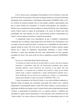 É de se observar que os paradigmas historiográficos da Nova História, a partir dos
anos 80 do século XX, passaram a fazer parte de algumas propostas curriculares de História
introjetando temas, periodizações e metodologias diferenciadas (ZAMBONI: 2005, p. 45).
Se a história era somente ensinada como se fosse quadros acabados, representando cenas
que os alunos tinham que contemplar, as correntes historiográficas que entendiam a
História como construção provocaram mudanças no campo da História como conhecimento
escolar. Parecia surgir no cenário da historiografia e do ensino de história uma outra
possibilidade não mais pautada nos fatos exclusivamente políticos empreendidos por
“heróis”, nem nos aspectos econômicos e materiais da sociedade.
         A compreensão destes novos historiadores, de que a realidade é culturalmente
constituída, põe em evidência a aproximação desta nova história com a antropologia e com
os estudos na área de história da cultura. A atenção com a centralidade da cultura desde a
segunda metade do século XX já foi tema de observação de Frederic Jameson quando
afirmou que a lógica do capitalismo experimentada atualmente é cultural (1996).
Entretanto, a cultura aqui entendida não mais como superestrutura ou como segmento
secundário do social e sim como tecido da vida no capitalismo avançado (ANDERSON:
1999).
         Por sua vez, o historiador Roger Chartier afirma que
         “As estruturas do mundo social não são um dado objetivo, tal como o não são as categorias
         intelectuais e psicológicas: todas elas são historicamente produzidas pelas práticas
         articuladas (políticas, sociais, discursivas) que constroem as suas figuras. São estas
         demarcações, e os esquemas que as modelam, que constituem o objeto de uma história
         cultural levada a repensar completamente a relação tradicionalmente postulada entre o
         social, identificado com um real bem real, existindo por si próprio, e as representações,
         supostas como refletindo-o ou dele se desviando” (CHARTIER: 1990, p. 27).
         A partir da perspectiva da História Cultural, o real recebe múltiplos tratamentos e
diferentes idéias do passado são construídas, provocando uma ruptura com o realismo
predominante na historiografia desde o século XIX. Dessa maneira, é possível pensar os
significados simbólicos dos grupos sociais e retomar fontes outrora desprezadas para pensar
a história. A aproximação do historiador com a os aspectos culturais e simbólicos das
sociedades fez alguns autores denominarem a atual discussão como decorrência de uma
“virada cultural” nos rumos teóricos da historiografia. Esta denominação pode ter sido


                                                                                                5
 