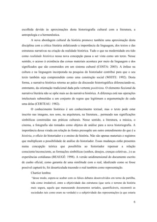 escolhida devido às aproximações desta historiografia cultural com a literatura, a
antropologia e a hermenêutica.
       A nova abordagem cultural da história promove também uma aproximação desta
disciplina com a crítica literária enfatizando a importância da linguagem, dos textos e das
estruturas narrativas na criação da realidade histórica. Tudo o que na modernidade era tido
como realidade histórica nessa nova concepção passa a ser vista como um texto. Nesse
sentido, o acesso à existência das coisas materiais acontece por meio da linguagem e dos
significados que são construídos em um sistema cultural (COSTA: 2003). A ênfase na
cultura e na linguagem incorporada na pesquisa do historiador contribui para que o seu
texto também seja compreendido como uma construção social (WHITE: 1992). Desta
forma, a narrativa histórica retorna ao palco da discussão historiográfica diferenciando-se,
entretanto, da orientação tradicional dada pela vertente positivista. O elemento ficcional da
narrativa literária não se opõe mais ao da narrativa histórica. A diferença está nas operações
intelectuais submetidas a um conjunto de regras que legitimam a argumentação de cada
uma delas (CERTEAU: 1982).
       O conhecimento histórico é um conhecimento textual, mas o texto pode estar
inscrito nas imagens, nos sons, na arquitetura, na literatura... permeado nas significações
simbólicas construídas nas práticas culturais. Nesse sentido, a literatura, a música, o
cinema, a fotografia são tomados como objetos de análise para a nova historiografia. A
importância dessa virada em relação às fontes pressupõe um outro entendimento do que é a
história, o ofício do historiador e o ensino de história. Não são apenas materiais e registros
que multiplicam a possibilidade de análise do historiador. Essas mudanças estão presentes
numa    concepção     teórica    que   possibilita   ao    historiador   repensar     a   relação
consciente/inconsciente, as formações simbólicas (sonhos, desejos, crenças coletivas...) e as
experiências cotidianas (BEAUGÉ: 1998). A versão unidimensional do documento escrito
de cunho oficial, como garantia de uma similitude com o real, idealizado como se fosse
possível capturá-lo, foi desarticulada trazendo o real também como representação.
       Chartier lembra:
        “desse modo, espera-se acabar com os falsos debates desenvolvidos em torno da partilha,
       tida como irredutível, entre a objetividade das estruturas (que seria o terreno da história
       mais segura, aquela que manuseando documentos seriados, quantificáveis, reconstrói as
       sociedades tais como eram na verdade) e a subjetividade das representações (a que estaria


                                                                                                6
 