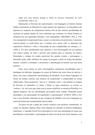 ligada uma outra história, dirigida às ilusões de discursos distanciados do real)”
       (CHARTIER: 1990, p. 18).
       Repensando as fronteiras das representações e das linguagens na história, Kramer
lembra o pensamento de Dominick La Capra quando este argumenta: “os historiadores que
repensam as categorias da compreensão histórica têm de fato, maiores possibilidades de
encontrar um grande número de vozes submersas que contestam seu desejo histórico (e
metafísico) de um significado unificado e sem ambigüidade” (KRAMER: 1992, p. 139).
Em contrapartida à compreensão linear, causal e evolucionista, do positivismo e marxismo,
respectivamente, Le Goff afirma que “a história nova insiste sobre as diferenças das
experiências históricas e sobre a necessidade de uma multiplicidade de enfoques (...)”
(1998: p. 52). (Re) sensibilizando suas reflexões, a nova historiografia faz um entrelace
com muitos campos do saber e provoca uma abertura para os domínios da estética.
Deslocando o enfoque do cenário positivista dos grandes eventos e personagens, o
historiador pode, então, delimitar seu campo de pesquisa a partir do tempo descontínuo,
analisar a história a contrapelo e desconstruir a identificação da história com uma única
narrativa.
       Estas novas formas do fazer historiográfico estabelecem possibilidades para a
abordagem de diferentes linguagens no ensino de história não como forma de motivar o
aluno, mas como compreensão epistemológica da disciplina. O uso destas linguagens no
ensino de história constitui uma tentativa de compreender a complexidade de nossas
subjetivações. Nessa perspectiva, “não só os ‘shopping centers’, mas também as imagens
da televisão, as fotografias, os vídeos e filmes, os jogos eletrônicos, as revistas, os
‘outdoors’, etc, são textos que, junto com as teorias científicas, as narrativas filosóficas e os
dogmas religiosos vão nos subordinando, governando nossa vontade, fabricando nossas
identidades e nos aprisionando em significados e representações” (COSTA: 2003, p. 02).
Esta é uma distinção importante já que a proposta de trabalhar com novas linguagens no
ensino de história não é propriamente uma novidade.
       Na época em que o grupo dos Annales realizava suas primeiras contribuições, no
campo da educação algumas idéias eram lançadas em oposição às práticas pedagógicas
tradicionais. A chamada Escola Nova preocupava-se com uma metodologia de ensino que
possibilitasse a criatividade e a participação do aluno em sala de aula. Desta maneira, o uso



                                                                                               7
 