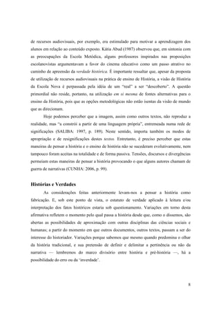 de recursos audiovisuais, por exemplo, era estimulado para motivar a aprendizagem dos
alunos em relação ao conteúdo exposto. Kátia Abud (1987) observou que, em sintonia com
as preocupações da Escola Metódica, alguns professores inspirados nas proposições
escolanovistas argumentavam a favor do cinema educativo como um passo atrativo no
caminho de apreensão da verdade histórica. É importante ressaltar que, apesar da proposta
de utilização de recursos audiovisuais na prática de ensino de História, a visão de História
da Escola Nova é perpassada pela idéia de um “real” a ser “descoberto”. A questão
primordial não reside, portanto, na utilização em si mesma de fontes alternativas para o
ensino da História, pois que as opções metodológicas não estão isentas da visão de mundo
que as direcionam.
       Hoje podemos perceber que a imagem, assim como outros textos, não reproduz a
realidade, mas “a constrói a partir de uma linguagem própria”, entremeada numa rede de
significações (SALIBA: 1997, p. 189). Neste sentido, importa também os modos de
apropriação e de resignificações destes textos. Entretanto, é preciso perceber que estas
maneiras de pensar a história e o ensino de história não se sucederam evolutivamente, nem
tampouco foram aceitas na totalidade e de forma passiva. Tensões, discursos e divergências
permeiam estas maneiras de pensar a história provocando o que alguns autores chamam de
guerra de narrativas (CUNHA: 2006, p. 99).


Histórias e Verdades
       As considerações feitas anteriormente levam-nos a pensar a história como
fabricação. E, sob este ponto de vista, o estatuto de verdade aplicado à leitura e/ou
interpretação dos fatos históricos estaria sob questionamento. Variações em torno desta
afirmativa refletem o momento pelo qual passa a história desde que, como o dissemos, são
abertas as possibilidades de aproximação com outras disciplinas das ciências sociais e
humanas; a partir do momento em que outros documentos, outros textos, passam a ser do
interesse do historiador. Variações porque sabemos que mesmo quando predomina o olhar
da história tradicional, e sua pretensão de definir e delimitar a pertinência ou não da
narrativa — lembremos do marco divisório entre história e pré-história —, há a
possibilidade do erro ou da ‘inverdade’.




                                                                                          8
 