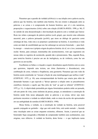 Pensamos que a questão da verdade (alétheia) e a sua relação com a palavra escrita,
palavra que faz história, tem também uma história. Ela nos remete à adequação entre as
palavras e as coisas e à compreensão do homem histórico, que vê e cria narrativas,
proposições e esquecimentos (lethe) sobre esta relação (GARCIA-ROZA: 1990, p. 86). É
no sentido de uma dessacralização e desvinculação da palavra com a verdade que Garcia-
Roza nos relata a passagem da palavra poética (aedo grego), que encerra uma soberania
ancestral, para a palavra persuasão (peithô), que mora no diálogo do guerreiro como
estratégia de luta, visão esta a se perpetuar e predominar na história. A recorrência à visão
como um dado de sensibilidade que nos faz submergir no universo historiado — para fazê-
lo emergir — remete-nos à própria origem da palavra história: de id, ver e ístor, testemunha
ocular. Somos, para começar, testemunhas dos acontecimentos, visto que seguramos em
nossas mãos os registros do acontecido, quando não o presenciamos. Mas, segundo Roza,
para torná-los história é preciso um ato de inteligência, ou de violência, como faz um
guerreiro ou um tecelão.
       Escolhemos as linhas e o traçado a seguir; desenhamos aquela história com as cores
que queremos, impondo uma textura, um ritmo (harmonias e dissonâncias), uma
combinação de cores, volumes e freqüências, uma geometria. Pensamos que esta visão da
história assim constituída vai “recusar a ficção de uma metalinguagem que unifica o todo”
(CERTEAU: 1975, p. 10), uma extemporaneidade da história que estaria para além do
demasiado humano o que equivale a “deixar aparecer a relação entre os procedimentos
científicos limitados e aquilo que lhes falta do ‘real’ ao qual se referem” (CERTEAU:
1975, p. 11). A objetividade pretendida por alguns historiadores poderia então ser pensada,
sob este ponto de vista, como sinônimo de pressa, porque, se entendemos a construção da
história sendo feita nessa adequação entre as palavras e as coisas, talvez seja mais
pertinente encontrar a verdade na subjetividade, onde os sinais da escrita são apresentados
em sua ambigüidade de sentidos (GARCIA-ROZA: 1990).
       Dessa forma, a verdade, ou a construção da verdade na história, seria possível
quando conjugada no gerúndio – algo que está sendo feito, está sendo narrado –, fazendo
uma vinculação entre as coisas enquanto existentes, efêmeras. Assim, é possível que ao
historiador fique assegurada a liberdade de compreender também seus ocultamentos, seus
enigmas, seus silêncios. A verdade na história, desta forma — o que implicaria numa



                                                                                           9
 