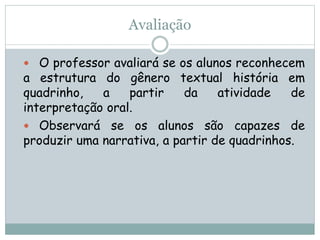 Avaliação
 O professor avaliará se os alunos reconhecem
a estrutura do gênero textual história em
quadrinho, a partir da atividade de
interpretação oral.
 Observará se os alunos são capazes de
produzir uma narrativa, a partir de quadrinhos.
 