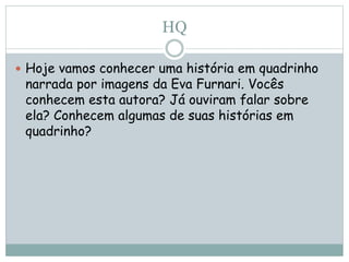 HQ
 Hoje vamos conhecer uma história em quadrinho
narrada por imagens da Eva Furnari. Vocês
conhecem esta autora? Já ouviram falar sobre
ela? Conhecem algumas de suas histórias em
quadrinho?
 