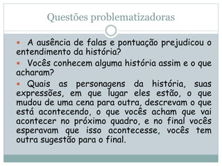 Questões problematizadoras
 A ausência de falas e pontuação prejudicou o
entendimento da história?
 Vocês conhecem alguma história assim e o que
acharam?
 Quais as personagens da história, suas
expressões, em que lugar eles estão, o que
mudou de uma cena para outra, descrevam o que
está acontecendo, o que vocês acham que vai
acontecer no próximo quadro, e no final vocês
esperavam que isso acontecesse, vocês tem
outra sugestão para o final.
 