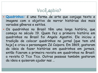 Você sabia?
 Quadrinhos: é uma forma de arte que conjuga texto e
imagens com o objetivo de narrar histórias dos mais
variados gêneros e estilos.
 Os quadrinhos no Brasil têm uma longa história, que
começa no século 19. Quem fez a primeira história em
quadrinhos no Brasil foi Angelo Agostini. Ele iniciou a
tradição de colocar quadrinhos no jornal [que tem até
hoje] e criou o personagem Zé Caipora. Em 1869, gostaram
da ideia de fazer histórias em quadrinhos em jornais,
então fizeram a primeira revista em quadrinhos no Brasil:
a revista O Tico Tico. Outras pessoas também gostaram
da ideia e quiseram ajudar nas …
 