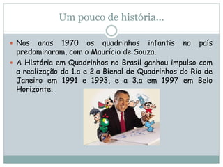 Um pouco de história...
 Nos anos 1970 os quadrinhos infantis no país
predominaram, com o Maurício de Souza.
 A História em Quadrinhos no Brasil ganhou impulso com
a realização da 1.a e 2.a Bienal de Quadrinhos do Rio de
Janeiro em 1991 e 1993, e a 3.a em 1997 em Belo
Horizonte.
 