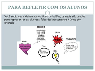 PARA REFLETIR COM OS ALUNOS
Você sabia que existem vários tipos de balões, os quais são usados
para representar as diversas falas das personagens? Como por
exemplo:
 