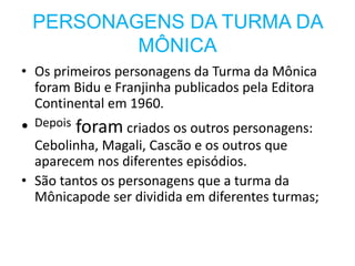 PERSONAGENS DA TURMA DA
MÔNICA
• Os primeiros personagens da Turma da Mônica
foram Bidu e Franjinha publicados pela Editora
Continental em 1960.
• Depois foram criados os outros personagens:
Cebolinha, Magali, Cascão e os outros que
aparecem nos diferentes episódios.
• São tantos os personagens que a turma da
Mônicapode ser dividida em diferentes turmas;
 