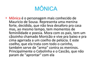 MÔNICA
• Mônica é o personagem mais conhecido de
Mauricio de Sousa. Representa uma menina
forte, decidida, que não leva desaforo pra casa
mas, ao mesmo tempo, tem momentos de
feminilidade e poesia. Mora com os pais, tem um
cãozinho chamado Monicão e vive pra baixo e pra
cima agarrada a um coelho de pelúcia. E este
coelho, que ela trata com todo o carinho,
também serve de "arma" contra os meninos.
Principalmente o Cebolinha e o Cascão, que não
param de "aprontar" com ela
 