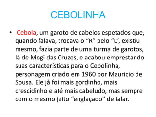 CEBOLINHA
• Cebola, um garoto de cabelos espetados que,
quando falava, trocava o “R” pelo “L”, existiu
mesmo, fazia parte de uma turma de garotos,
lá de Mogi das Cruzes, e acabou emprestando
suas características para o Cebolinha,
personagem criado em 1960 por Mauricio de
Sousa. Ele já foi mais gordinho, mais
crescidinho e até mais cabeludo, mas sempre
com o mesmo jeito “englaçado” de falar.
 