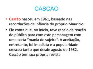 CASCÃO
• Cascão nasceu em 1961, baseado nas
recordações de infância do próprio Mauricio.
• Ele conta que, no início, teve receio da reação
do público para com este personagem com
uma certa “mania de sujeira”. A aceitação,
entretanto, foi imediata e a popularidade
cresceu tanto que desde agosto de 1982,
Cascão tem sua própria revista
 