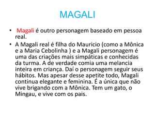 MAGALI
• Magali é outro personagem baseado em pessoa
real.
• A Magali real é filha do Mauricio (como a Mônica
e a Maria Cebolinha ) e a Magali personagem é
uma das criações mais simpáticas e conhecidas
da turma. A de verdade comia uma melancia
inteira em criança. Daí o personagem seguir seus
hábitos. Mas apesar desse apetite todo, Magali
continua elegante e feminina. É a única que não
vive brigando com a Mônica. Tem um gato, o
Mingau, e vive com os pais.
 