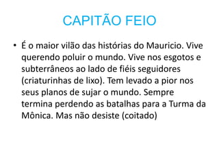 CAPITÃO FEIO
• É o maior vilão das histórias do Mauricio. Vive
querendo poluir o mundo. Vive nos esgotos e
subterrâneos ao lado de fiéis seguidores
(criaturinhas de lixo). Tem levado a pior nos
seus planos de sujar o mundo. Sempre
termina perdendo as batalhas para a Turma da
Mônica. Mas não desiste (coitado)
 