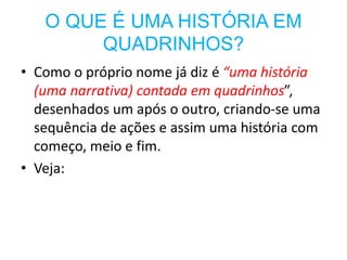 O QUE É UMA HISTÓRIA EM
QUADRINHOS?
• Como o próprio nome já diz é “uma história
(uma narrativa) contada em quadrinhos”,
desenhados um após o outro, criando-se uma
sequência de ações e assim uma história com
começo, meio e fim.
• Veja:
 