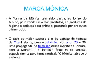 MARCA MÔNICA
• A Turma da Mônica tem sido usada, ao longo do
tempo, para vender diversos produtos, de produtos de
higiene a petiscos para animais, passando por produtos
alimentícios.
• O caso de maior sucesso é o do extrato de tomate
da Cica Elefante, com o Jotalhão. Nos anos 70 e 80,
uma propaganda de televisão desse extrato de Tomate,
com a Mônica e o Jotalhão ficou muito famosa,
especialmente pelo tema musical: "Ô Mônica, abrace o
elefante…
 