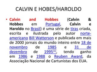 CALVIN E HOBES/HAROLDO
• Calvin and Hobbes (Calvin &
Hobbes em Portugal, Calvin e
Haroldo no Brasil) é uma série de tiras criada,
escrita e ilustrada pelo autor norte-
americano Bill Watterson e publicada em mais
de 2000 jornais do mundo inteiro entre 18 de
novembro de 1985 e 31 de
dezembro de 1995[1], tendo ganho
em 1986 e 1988 o Reuben Award, da
Associação Nacional de Cartunistas dos EUA.
 