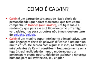 COMO É CALVIN?
• Calvin é um garoto de seis anos de idade cheio de
personalidade (quer dizer marrento), que tem como
companheiro Hobbes (ou Haroldo), um tigre sábio e
sardónico, que para ele está tão vivo como um amigo
verdadeiro, mas para os outros não é mais que um tigre
de peluche/pelúcia.
• Calvin é um menino super-inteligente e imaginativo, tem
uma linguagem cheia de palavras difíceis e é um menino
muito crítico. De acordo com algumas visões, as fantasias
mirabolantes de Calvin constituem frequentemente uma
fuga à cruel realidade do mundo moderno para a
personagem e uma oportunidade de explorar a natureza
humana para Bill Watterson, seu criador
 