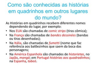 Como são conhecidas as histórias
em quadrinhos em outros lugares
do mundo?
As Histórias em quadrinhos recebem diferentes nomes
dependendo do lugar, por exemplo:
• Nos EUA são chamadas de comic strips (tiras cômica);
• Na França são chamadas de bandes dessinées (bandas
ou tiras desenhadas);
• Na Itália, são chamadas de fumetti (nome que faz
referência aos balõezinhos que saem da boca das
personagens;
• Na América Espanhola são chamades de historietas, no
Japão, mangá; em Portugal histórias aos quadradinhos;
na Espanha, tabeó.
 