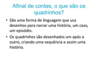 Afinal de contas, o que são os
quadrinhos?
• São uma forma de linguagem que usa
desenhos para narrar uma história, um caso,
um episódio.
• Os quadrinhos são desenhados um após o
outro, criando uma sequência e assim uma
história.
 