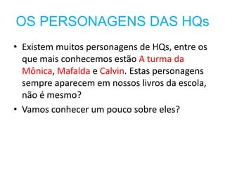 OS PERSONAGENS DAS HQs
• Existem muitos personagens de HQs, entre os
  que mais conhecemos estão A turma da
  Mônica, Mafalda e Calvin. Estas personagens
  sempre aparecem em nossos livros da escola,
  não é mesmo?
• Vamos conhecer um pouco sobre eles?
 
