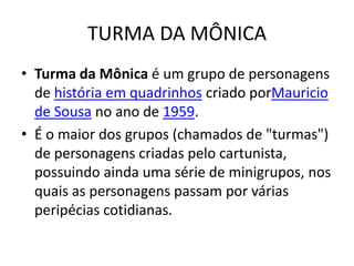 TURMA DA MÔNICA
• Turma da Mônica é um grupo de personagens
  de história em quadrinhos criado porMauricio
  de Sousa no ano de 1959.
• É o maior dos grupos (chamados de "turmas")
  de personagens criadas pelo cartunista,
  possuindo ainda uma série de minigrupos, nos
  quais as personagens passam por várias
  peripécias cotidianas.
 