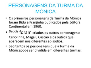 PERSONAGENS DA TURMA DA
            MÔNICA
• Os primeiros personagens da Turma da Mônica
  foram Bidu e Franjinha publicados pela Editora
  Continental em 1960.
•   Depois   foram criados os outros personagens:
  Cebolinha, Magali, Cascão e os outros que
  aparecem nos diferentes episódios.
• São tantos os personagens que a turma da
  Mônicapode ser dividida em diferentes turmas;
 
