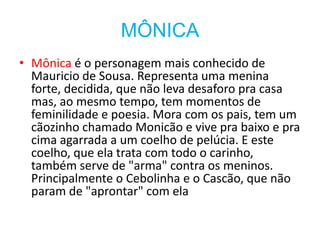 MÔNICA
• Mônica é o personagem mais conhecido de
  Mauricio de Sousa. Representa uma menina
  forte, decidida, que não leva desaforo pra casa
  mas, ao mesmo tempo, tem momentos de
  feminilidade e poesia. Mora com os pais, tem um
  cãozinho chamado Monicão e vive pra baixo e pra
  cima agarrada a um coelho de pelúcia. E este
  coelho, que ela trata com todo o carinho,
  também serve de "arma" contra os meninos.
  Principalmente o Cebolinha e o Cascão, que não
  param de "aprontar" com ela
 
