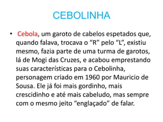 CEBOLINHA
• Cebola, um garoto de cabelos espetados que,
  quando falava, trocava o “R” pelo “L”, existiu
  mesmo, fazia parte de uma turma de garotos,
  lá de Mogi das Cruzes, e acabou emprestando
  suas características para o Cebolinha,
  personagem criado em 1960 por Mauricio de
  Sousa. Ele já foi mais gordinho, mais
  crescidinho e até mais cabeludo, mas sempre
  com o mesmo jeito “englaçado” de falar.
 