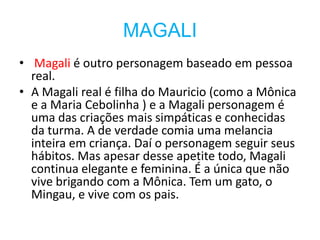 MAGALI
• Magali é outro personagem baseado em pessoa
  real.
• A Magali real é filha do Mauricio (como a Mônica
  e a Maria Cebolinha ) e a Magali personagem é
  uma das criações mais simpáticas e conhecidas
  da turma. A de verdade comia uma melancia
  inteira em criança. Daí o personagem seguir seus
  hábitos. Mas apesar desse apetite todo, Magali
  continua elegante e feminina. É a única que não
  vive brigando com a Mônica. Tem um gato, o
  Mingau, e vive com os pais.
 
