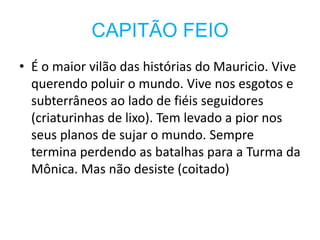 CAPITÃO FEIO
• É o maior vilão das histórias do Mauricio. Vive
  querendo poluir o mundo. Vive nos esgotos e
  subterrâneos ao lado de fiéis seguidores
  (criaturinhas de lixo). Tem levado a pior nos
  seus planos de sujar o mundo. Sempre
  termina perdendo as batalhas para a Turma da
  Mônica. Mas não desiste (coitado)
 