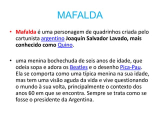 MAFALDA
• Mafalda é uma personagem de quadrinhos criada pelo
  cartunista argentino Joaquín Salvador Lavado, mais
  conhecido como Quino.

• uma menina bochechuda de seis anos de idade, que
  odeia sopa e adora os Beatles e o desenho Pica-Pau.
  Ela se comporta como uma típica menina na sua idade,
  mas tem uma visão aguda da vida e vive questionando
  o mundo à sua volta, principalmente o contexto dos
  anos 60 em que se encontra. Sempre se trata como se
  fosse o presidente da Argentina.
 