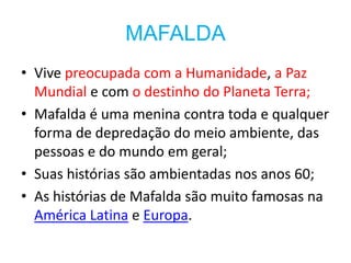 MAFALDA
• Vive preocupada com a Humanidade, a Paz
  Mundial e com o destinho do Planeta Terra;
• Mafalda é uma menina contra toda e qualquer
  forma de depredação do meio ambiente, das
  pessoas e do mundo em geral;
• Suas histórias são ambientadas nos anos 60;
• As histórias de Mafalda são muito famosas na
  América Latina e Europa.
 