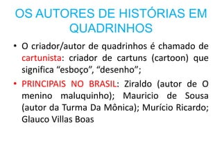 OS AUTORES DE HISTÓRIAS EM
       QUADRINHOS
• O criador/autor de quadrinhos é chamado de
  cartunista: criador de cartuns (cartoon) que
  significa “esboço”, “desenho”;
• PRINCIPAIS NO BRASIL: Ziraldo (autor de O
  menino maluquinho); Mauricio de Sousa
  (autor da Turma Da Mônica); Murício Ricardo;
  Glauco Villas Boas
 