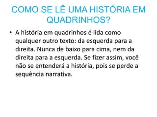 COMO SE LÊ UMA HISTÓRIA EM
      QUADRINHOS?
• A história em quadrinhos é lida como
  qualquer outro texto: da esquerda para a
  direita. Nunca de baixo para cima, nem da
  direita para a esquerda. Se fizer assim, você
  não se entenderá a história, pois se perde a
  sequência narrativa.
 