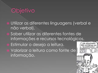 Utilizar as diferentes linguagens (verbal e
não verbal).
 Saber utilizar as diferentes fontes de
informações e recursos tecnológicos.
 Estimular o desejo a leitura.
 Valorizar a leitura como fonte de
informação.


 