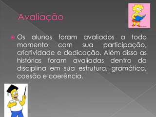 

Os alunos foram avaliados a todo
momento
com
sua
participação,
criatividade e dedicação. Além disso as
histórias foram avaliadas dentro da
disciplina em sua estrutura, gramática,
coesão e coerência.

 