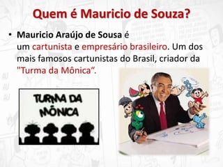 Quem é Mauricio de Souza?
• Mauricio Araújo de Sousa é
um cartunista e empresário brasileiro. Um dos
mais famosos cartunistas do Brasil, criador da
"Turma da Mônica“.
 