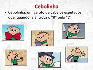 Cebolinha
• Cebolinha, um garoto de cabelos espetados
que, quando fala, troca o "R" pelo "L“.
 