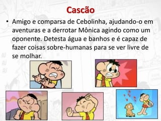 Cascão
• Amigo e comparsa de Cebolinha, ajudando-o em
aventuras e a derrotar Mônica agindo como um
oponente. Detesta água e banhos e é capaz de
fazer coisas sobre-humanas para se ver livre de
se molhar.
 