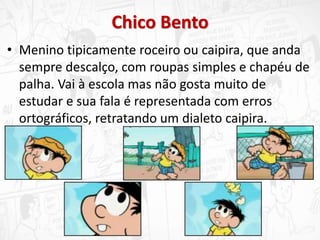 Chico Bento
• Menino tipicamente roceiro ou caipira, que anda
sempre descalço, com roupas simples e chapéu de
palha. Vai à escola mas não gosta muito de
estudar e sua fala é representada com erros
ortográficos, retratando um dialeto caipira.
 