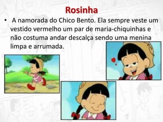 Rosinha
• A namorada do Chico Bento. Ela sempre veste um
vestido vermelho um par de maria-chiquinhas e
não costuma andar descalça sendo uma menina
limpa e arrumada.
 