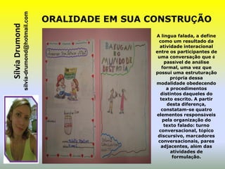 sílvia-drumond@hotmail.com
Sílvia Drumond                                ORALIDADE EM SUA CONSTRUÇÃO
                                                                A língua falada, a define
                                                                 como um resultado da
                                                                  atividade interacional
                                                                entre os participantes de
                                                                 uma conversação que é
                                                                    passível de análise
                                                                   formal, uma vez que
                                                                possui uma estruturação
                                                                       própria dessa
                                                                modalidade obedecendo
                                                                     a procedimentos
                                                                  distintos daqueles do
                                                                  texto escrito. A partir
                                                                     desta diferença,
                                                                  constatam-se quatro
                                                                elementos responsáveis
                                                                   pela organização do
                                                                    texto falado: turno
                                                                 conversacional, tópico
                                                                 discursivo, marcadores
                                                                 conversacionais, pares
                                                                  adjacentes, além das
                                                                       atividades de
                                                                        formulação.
 