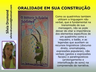sílvia-drumond@hotmail.com
Sílvia Drumond                                ORALIDADE EM SUA CONSTRUÇÃO

                                                           Como os quadrinhos também
                                                              utilizam a linguagem não
                                                           verbal, que é fundamental na
                                                                  transmissão de sua
                                                               mensagem, não se pode
                                                            deixar de citar a importância
                                                           dos elementos específicos de
                                                                um quadrinho como o
                                                               requadro, o balão, e as
                                                              legendas que auxiliam os
                                                           recursos lingüísticos (discurso
                                                                direto, onomatopéia,
                                                            expressões populares), não
                                                           verbais (gestos e expressões
                                                              faciais) e paralingüísticos
                                                                   (prolongamento e
                                                             intensificação de sons) na
                                                             compreensão da narrativa.
 