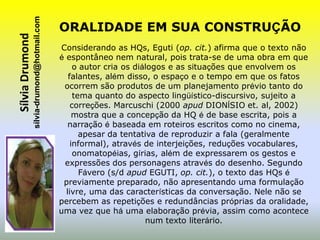 sílvia-drumond@hotmail.com
Sílvia Drumond                                ORALIDADE EM SUA CONSTRUÇÃO
                                              Considerando as HQs, Eguti (op. cit.) afirma que o texto não
                                              é espontâneo nem natural, pois trata-se de uma obra em que
                                                   o autor cria os diálogos e as situações que envolvem os
                                                 falantes, além disso, o espaço e o tempo em que os fatos
                                               ocorrem são produtos de um planejamento prévio tanto do
                                                   tema quanto do aspecto lingüístico-discursivo, sujeito a
                                                  correções. Marcuschi (2000 apud DIONÍSIO et. al, 2002)
                                                   mostra que a concepção da HQ é de base escrita, pois a
                                                 narração é baseada em roteiros escritos como no cinema,
                                                     apesar da tentativa de reproduzir a fala (geralmente
                                                  informal), através de interjeições, reduções vocabulares,
                                                   onomatopéias, gírias, além de expressarem os gestos e
                                               expressões dos personagens através do desenho. Segundo
                                                     Fávero (s/d apud EGUTI, op. cit.), o texto das HQs é
                                               previamente preparado, não apresentando uma formulação
                                                livre, uma das características da conversação. Nele não se
                                              percebem as repetições e redundâncias próprias da oralidade,
                                              uma vez que há uma elaboração prévia, assim como acontece
                                                                      num texto literário.
 