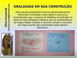 sílvia-drumond@hotmail.com
Sílvia Drumond                                ORALIDADE EM SUA CONSTRUÇÃO
                                                Esse estudo possibilitará futuros aprofundamentos
                                                  referentes à oralidade nesse gênero discursivo,
                                              considerando que a riqueza de detalhes encontrada no
                                              texto da HQ analisada evidencia que as características
                                              da língua falada, aliadas à recursos visuais e recursos
                                                  da língua escrita são recorrentes neste gênero
                                                                     discursivo.
 